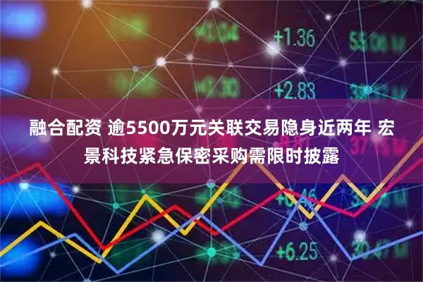 融合配资 逾5500万元关联交易隐身近两年 宏景科技紧急保密采购需限时披露