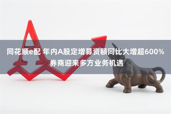 同花顺e配 年内A股定增募资额同比大增超600% 券商迎来多方业务机遇