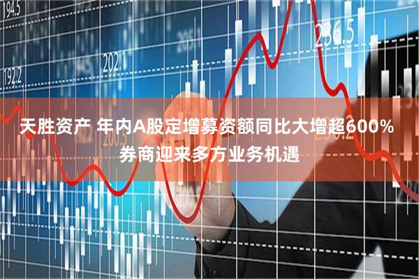 天胜资产 年内A股定增募资额同比大增超600% 券商迎来多方业务机遇