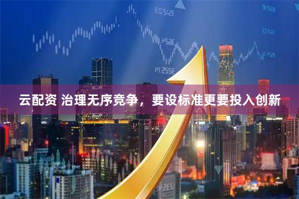 云配资 治理无序竞争，要设标准更要投入创新