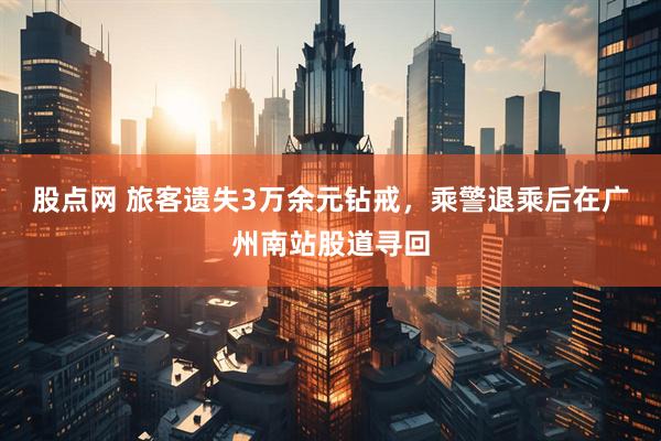 股点网 旅客遗失3万余元钻戒，乘警退乘后在广州南站股道寻回