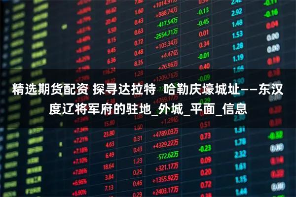 精选期货配资 探寻达拉特  哈勒庆壕城址——东汉度辽将军府的驻地_外城_平面_信息