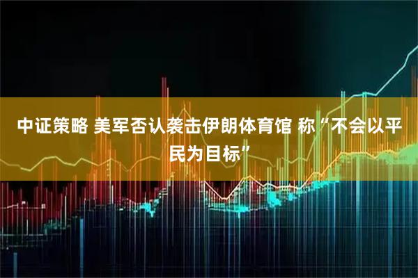 中证策略 美军否认袭击伊朗体育馆 称“不会以平民为目标”