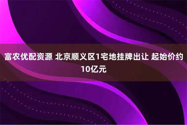 富农优配资源 北京顺义区1宅地挂牌出让 起始价约10亿元