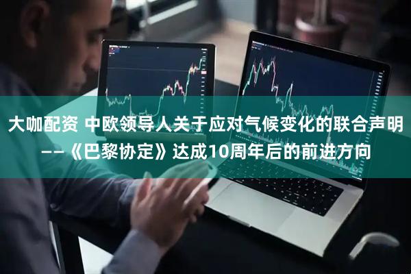 大咖配资 中欧领导人关于应对气候变化的联合声明——《巴黎协定》达成10周年后的前进方向