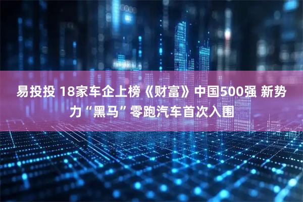 易投投 18家车企上榜《财富》中国500强 新势力“黑马”零跑汽车首次入围