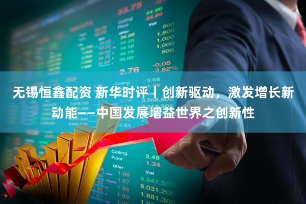 无锡恒鑫配资 新华时评丨创新驱动，激发增长新动能——中国发展增益世界之创新性