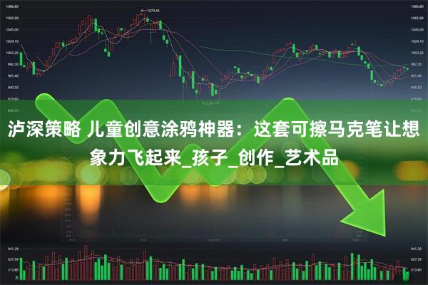 泸深策略 儿童创意涂鸦神器：这套可擦马克笔让想象力飞起来_孩子_创作_艺术品