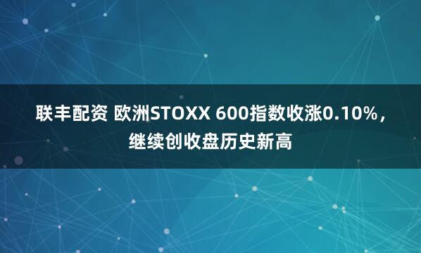 联丰配资 欧洲STOXX 600指数收涨0.10%，继续创收盘历史新高