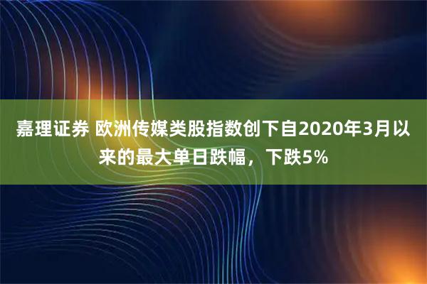 嘉理证券 欧洲传媒类股指数创下自2020年3月以来的最大单日跌幅，下跌5%