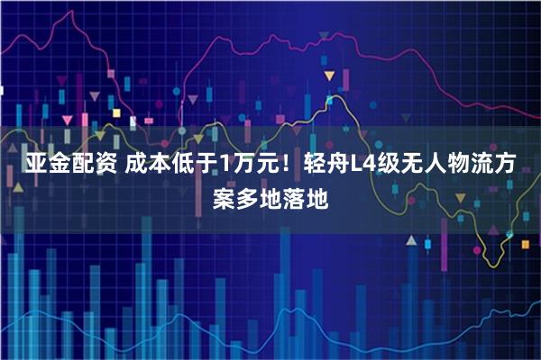 亚金配资 成本低于1万元！轻舟L4级无人物流方案多地落地