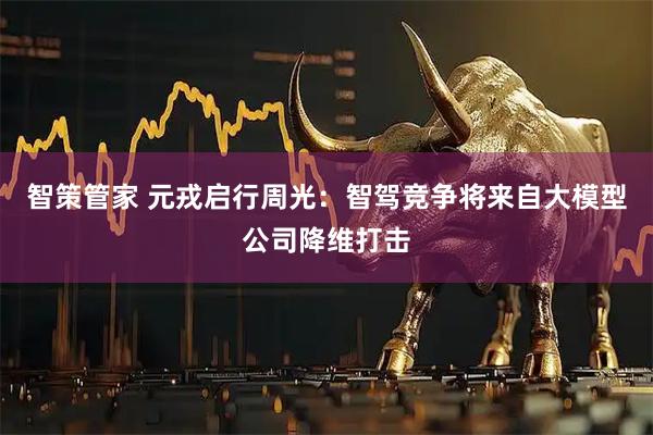 智策管家 元戎启行周光：智驾竞争将来自大模型公司降维打击